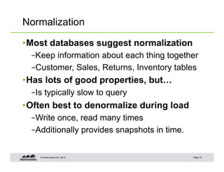 Normalization

• Most databases suggest normalization
  – Keep information about each thing together
  – Customer, Sales, Returns, Inventory tables
• Has lots of good properties, but…
  – Is typically slow to query
• Often best to denormalize during load
  – Write once, read many times
  – Additionally provides snapshots in time.


    © Hortonworks Inc. 2013                    Page 10
 