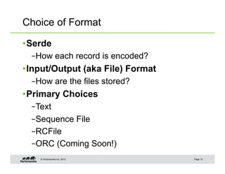 Choice of Format

• Serde
  – How each record is encoded?
• Input/Output (aka File) Format
  – How are the files stored?
• Primary Choices
  – Text
  – Sequence File
  – RCFile
  – ORC (Coming Soon!)
    © Hortonworks Inc. 2013        Page 12
 