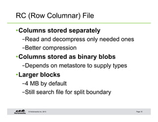 RC (Row Columnar) File

• Columns stored separately
  – Read and decompress only needed ones
  – Better compression
• Columns stored as binary blobs
  – Depends on metastore to supply types
• Larger blocks
  – 4 MB by default
  – Still search file for split boundary


    © Hortonworks Inc. 2013                Page 15
 