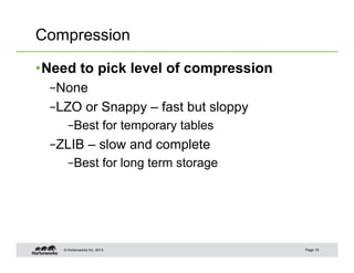 Compression

• Need to pick level of compression
  – None
  – LZO or Snappy – fast but sloppy
      – Best for temporary tables
  – ZLIB – slow and complete
      – Best for long term storage




    © Hortonworks Inc. 2013           Page 19
 