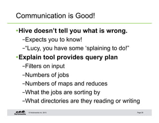 Communication is Good!

• Hive doesn’t tell you what is wrong.
  – Expects you to know!
  – “Lucy, you have some ‘splaining to do!”
• Explain tool provides query plan
  – Filters on input
  – Numbers of jobs
  – Numbers of maps and reduces
  – What the jobs are sorting by
  – What directories are they reading or writing
    © Hortonworks Inc. 2013                   Page 29
 