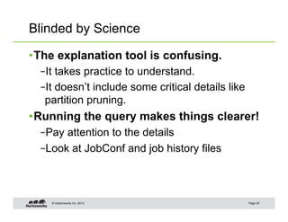 Blinded by Science

• The explanation tool is confusing.
  – It takes practice to understand.
  – It doesn’t include some critical details like
   partition pruning.
• Running the query makes things clearer!
  – Pay attention to the details
  – Look at JobConf and job history files



    © Hortonworks Inc. 2013                         Page 30
 