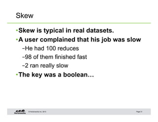 Skew

• Skew is typical in real datasets.
• A user complained that his job was slow
  – He had 100 reduces
  – 98 of them finished fast
  – 2 ran really slow
• The key was a boolean…




    © Hortonworks Inc. 2013            Page 31
 