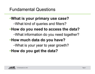 Fundamental Questions

• What is your primary use case?
  – What kind of queries and filters?
• How do you need to access the data?
  – What information do you need together?
• How much data do you have?
  – What is your year to year growth?
• How do you get the data?



    © Hortonworks Inc. 2013                  Page 5
 