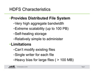 HDFS Characteristics

• Provides Distributed File System
  – Very high aggregate bandwidth
  – Extreme scalability (up to 100 PB)
  – Self-healing storage
  – Relatively simple to administer
• Limitations
  – Can’t modify existing files
  – Single writer for each file
  – Heavy bias for large files ( > 100 MB)
    © Hortonworks Inc. 2013                  Page 6
 