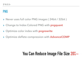 テキスト
PNG
▸ Never uses full color PNG images ( 24bit / 32bit )
▸ Change to Index Colored PNG with pngquant
▸ Optimize color index with pngrewrite
▸ Optimize deﬂete compression with AdvanceCOMP
You Can Reduce Image File Size 20%~
 