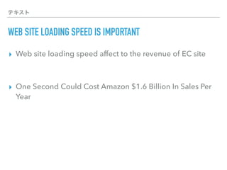 テキスト
WEB SITE LOADING SPEED IS IMPORTANT
▸ Web site loading speed affect to the revenue of EC site
▸ One Second Could Cost Amazon $1.6 Billion In Sales Per
Year
 
