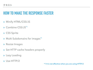 テキスト
HOW TO MAKE THE RESPONSE FASTER
▸ Minify HTML/CSS/JS
▸ Combine CSS/JS*1
▸ CSS Sprite
▸ Multi Subdomains for images*1
▸ Resize Images
▸ Set HTTP cache headers properly
▸ Lazy Loading
▸ Use HTTP/2
*1 It is not effective when you are using HTTP/2
 