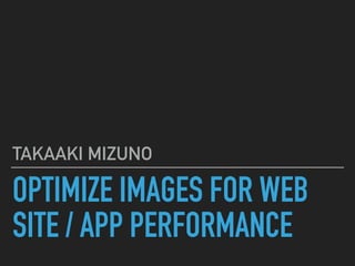 OPTIMIZE IMAGES FOR WEB
SITE / APP PERFORMANCE
TAKAAKI MIZUNO
 