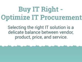 Buy IT Right – Optimizing your IT Procurement
Selecting the right IT solution is a delicate balance between vendor, product, price, and service.
Your Challenge:
Buying IT products and services can be a challenging task for IT leaders and is often done poorly. You have to discover and prioritize end user and
management stakeholder requirements, evaluate vendors objectively, and make a decision based on limited information.
To be successful with your IT procurement, you need to have a proven procurement process, optimize it for each procurement, and execute it excellently.
Your sub insights are all the other impactful insights not associated with individual project steps. Lots of data in this section.
Doing IT procurement right can add value; doing it wrong can destroy value.
Requirements gathering is the key to defining everything about what is being purchased, yet it is an area where people often make critical mistakes.
Plan to be scrutinized and challenged on your decisions. Formally documenting your procurement selection process will help you successfully pass an audit.
Your vendor may be doing the work, but you are responsible for the results. You can outsource responsibility, but not accountability.
Look before you leap: Many organizations jump into buying IT before they’ve thought through the whole process and end up having to backtrack or make
last minute changes. Spend time up-front to make sure that your key preparations are complete before diving into procurement.
Use the right vehicle for the context of your specific procurement; decide if your objective is to solicit more information, request detailed proposals,
request quotes, or simply award a contract.
Procurement is as much about managing people as it is about managing a process. Get the right people involved early to help with the procurement.
Identify and track activities to keep procurement on track.
Get your vendors interested and involved early on.
Don’t rebuild your procurement process for each new procurement; configure each step of the process to match the specifics of the particular
procurement.
Requirements should be complete, concise, brief, and just detailed enough for a vendor to understand exactly what it is you are looking to purchase.
It’s nearly impossible for a procurement to meet all your requirements; decide which ones you absolutely need and which ones you can live without.
Crafting a quality RFx package is critical for receiving qualified proposals in return. The evaluation process needs to be based on objective criteria and pre-
determined weightings, that are defined as part of the RFx.
Being objective during evaluation is critical. Stick to the evaluation criteria and framework when scoring proposals in order to ensure a fair, auditable result.
Once the numbers are in, don’t forget to check your gut. It needs to feel right too.
 