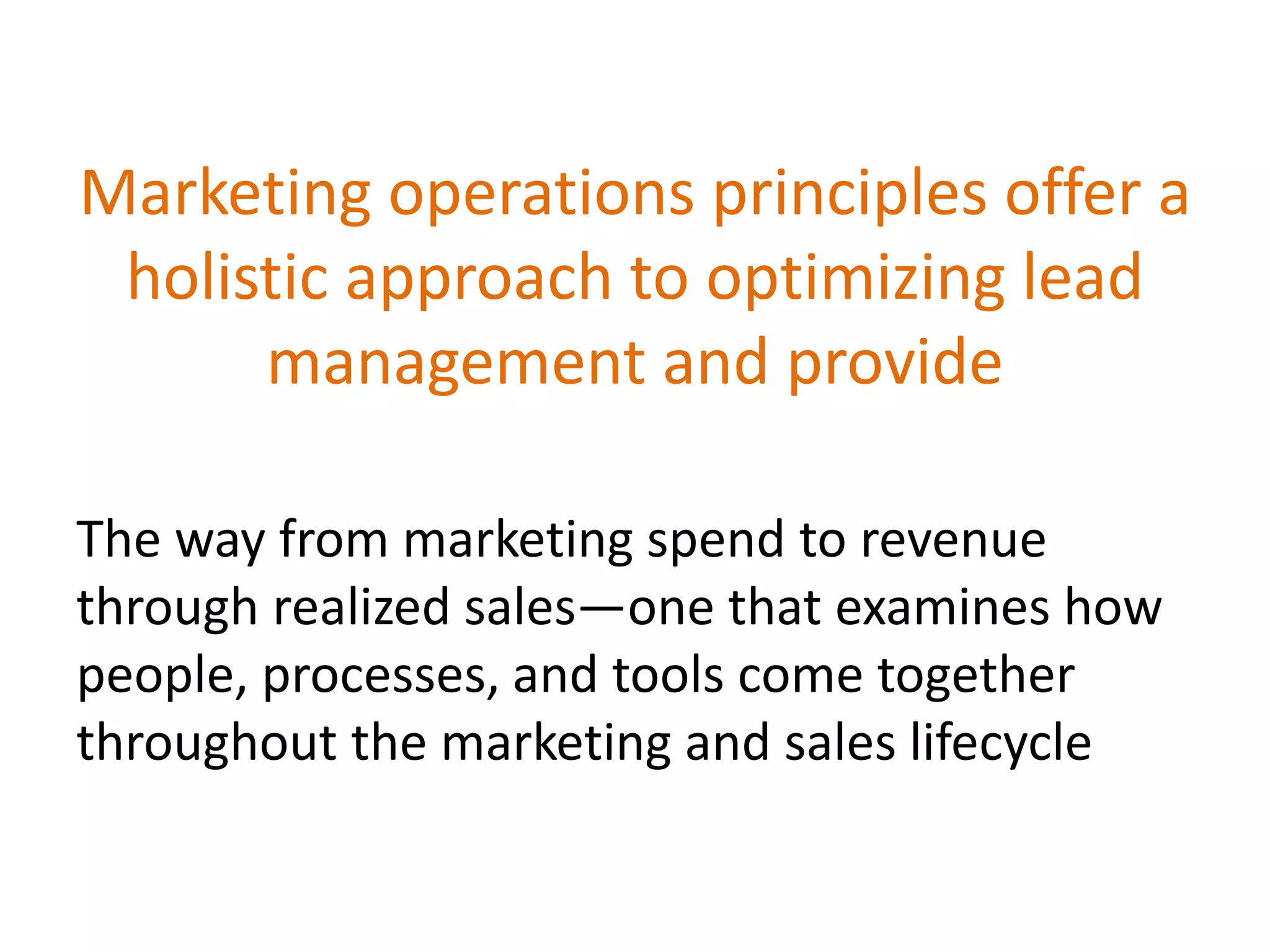 Marketing operations principles offer a
holistic approach to optimizing lead
management and provide
The way from marketing spend to revenue
through realized sales—one that examines how
people, processes, and tools come together
throughout the marketing and sales lifecycle
 