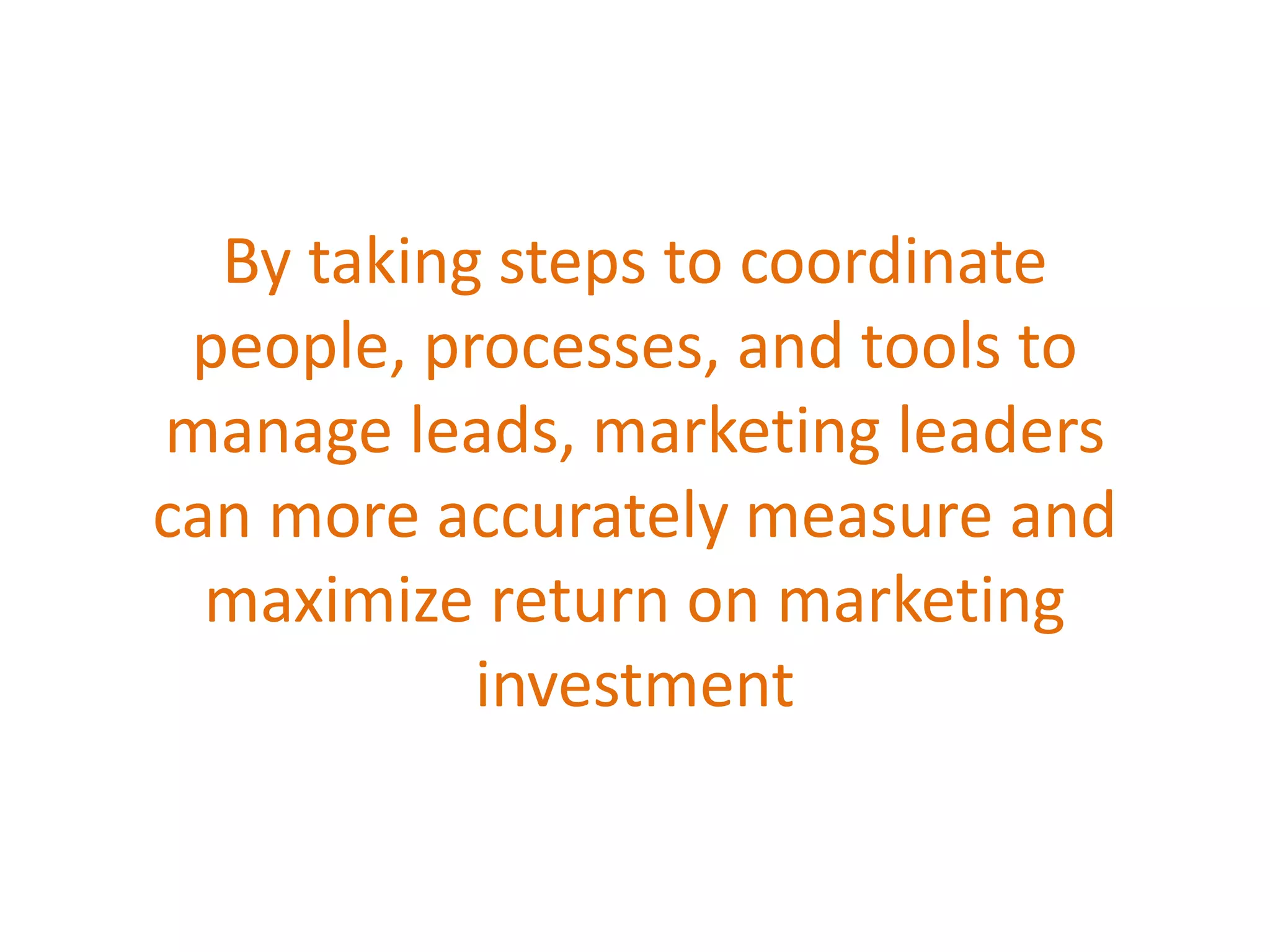 By taking steps to coordinate
people, processes, and tools to
manage leads, marketing leaders
can more accurately measure and
maximize return on marketing
investment
 