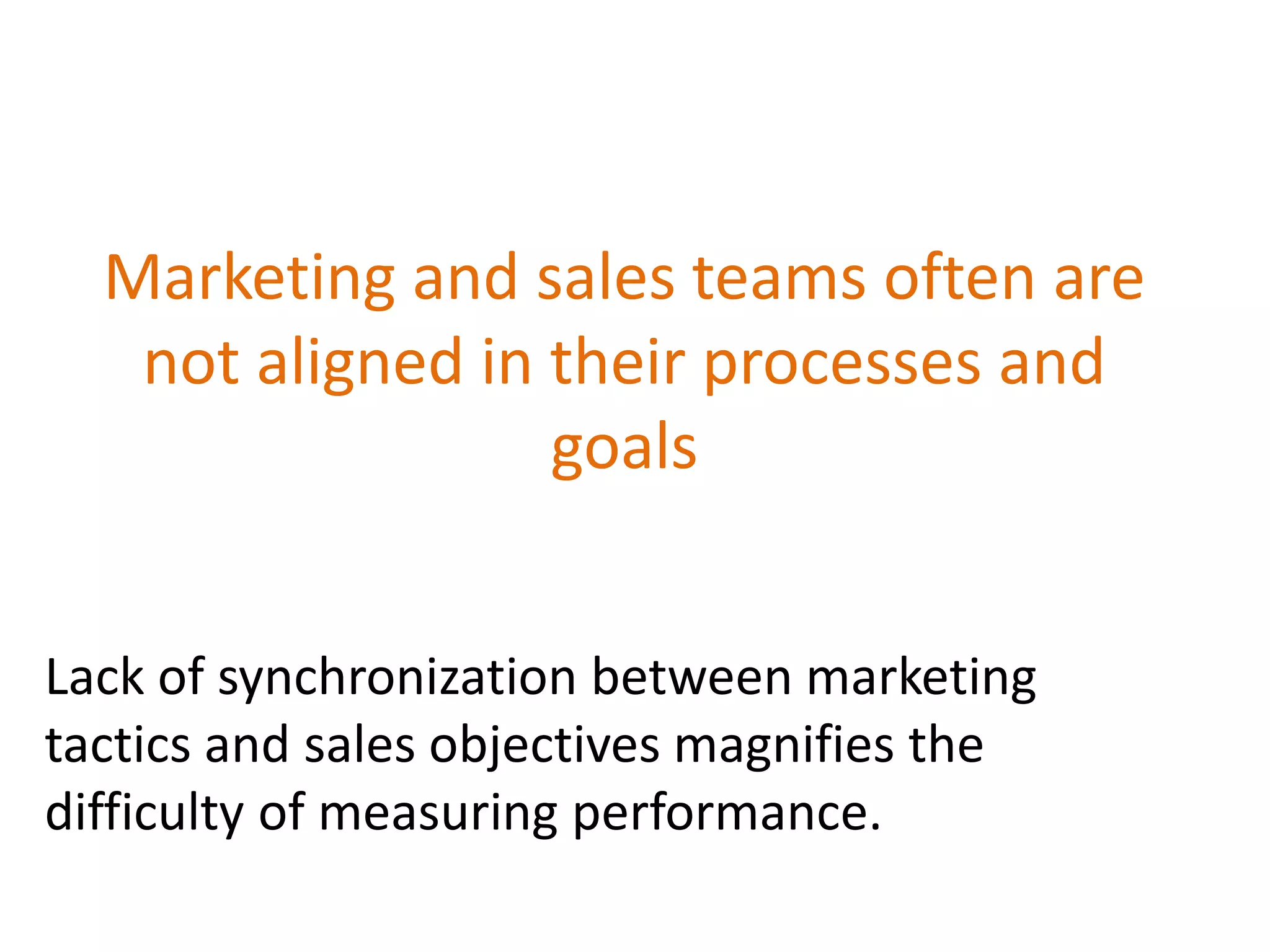 Marketing and sales teams often are
not aligned in their processes and
goals
Lack of synchronization between marketing
tactics and sales objectives magnifies the
difficulty of measuring performance.
 
