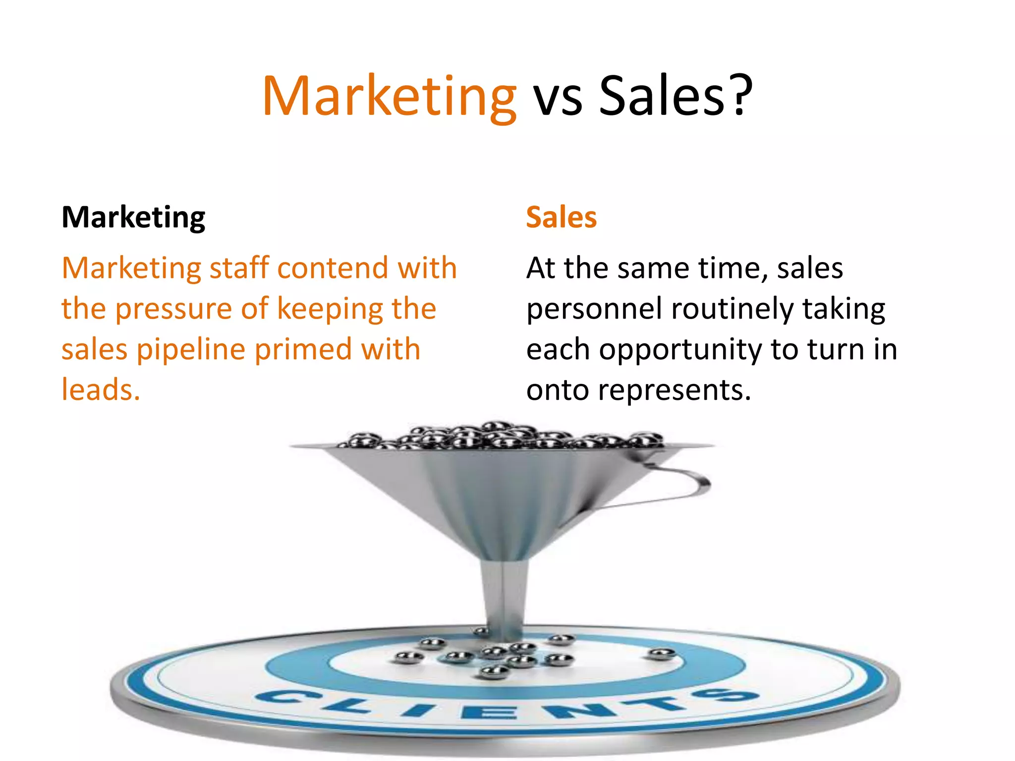Marketing vs Sales?
Marketing
Marketing staff contend with
the pressure of keeping the
sales pipeline primed with
leads.
Sales
At the same time, sales
personnel routinely taking
each opportunity to turn in
onto represents.
 