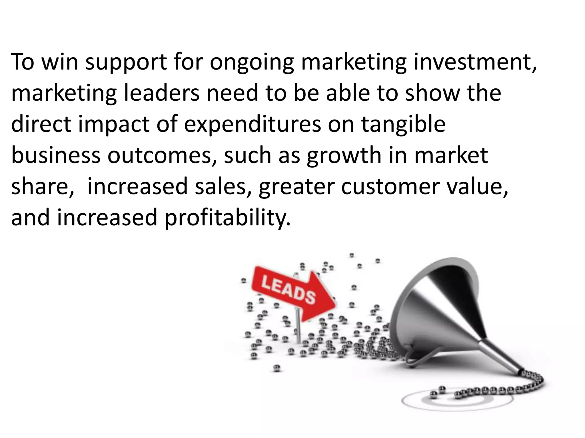 To win support for ongoing marketing investment,
marketing leaders need to be able to show the
direct impact of expenditures on tangible
business outcomes, such as growth in market
share, increased sales, greater customer value,
and increased profitability.
 