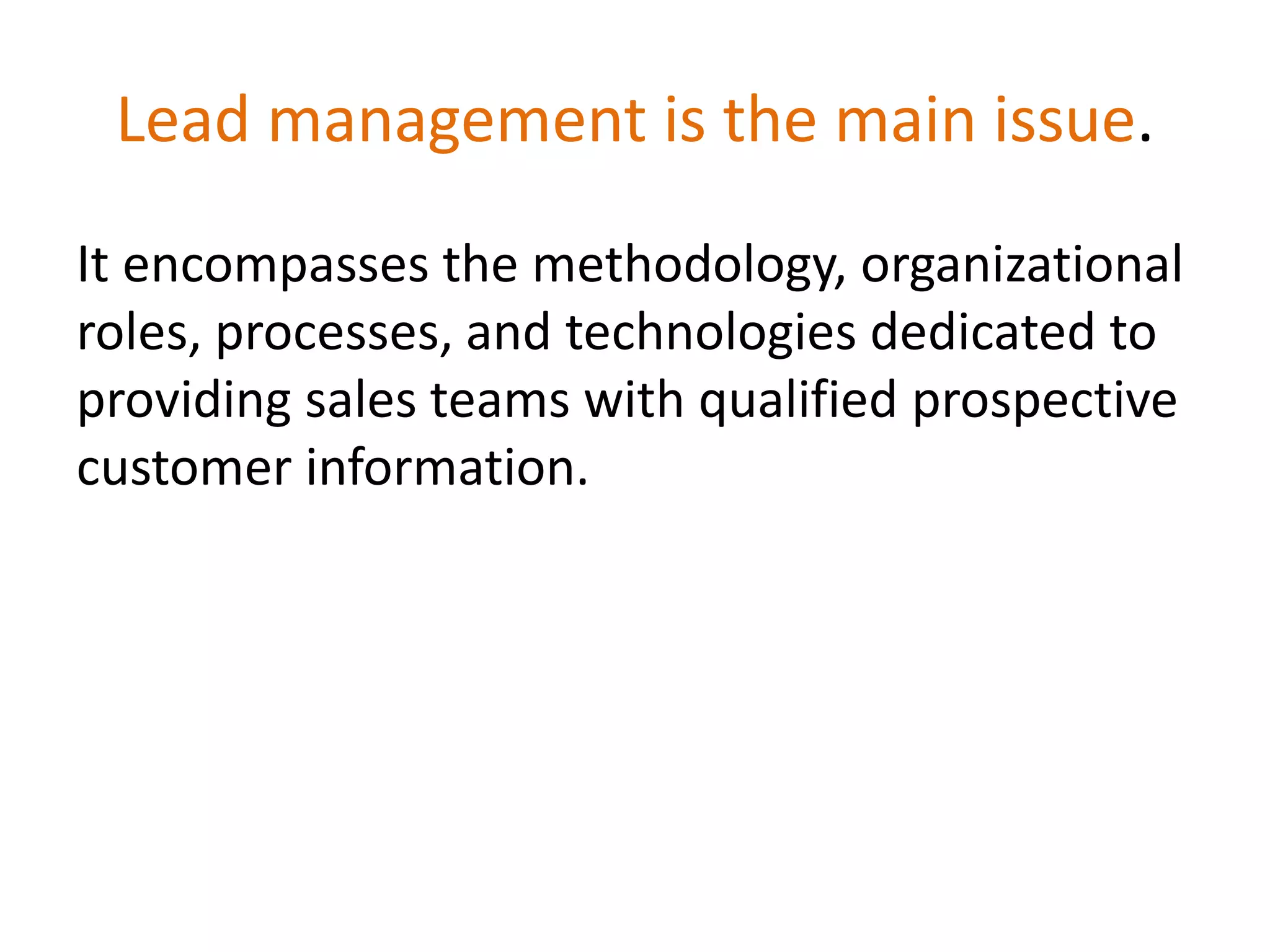 Lead management is the main issue.
It encompasses the methodology, organizational
roles, processes, and technologies dedicated to
providing sales teams with qualified prospective
customer information.
 