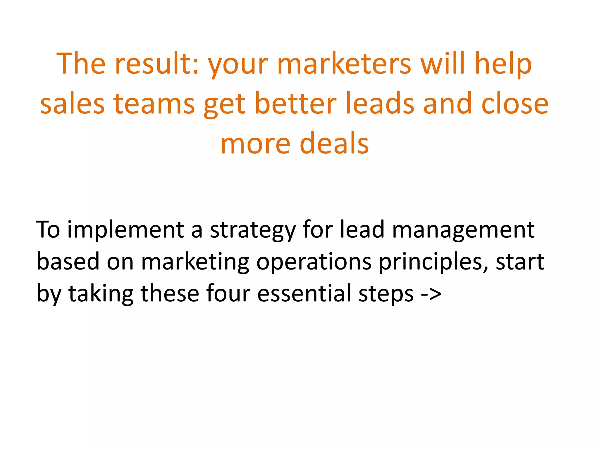 The result: your marketers will help
sales teams get better leads and close
more deals
To implement a strategy for lead management
based on marketing operations principles, start
by taking these four essential steps ->
 