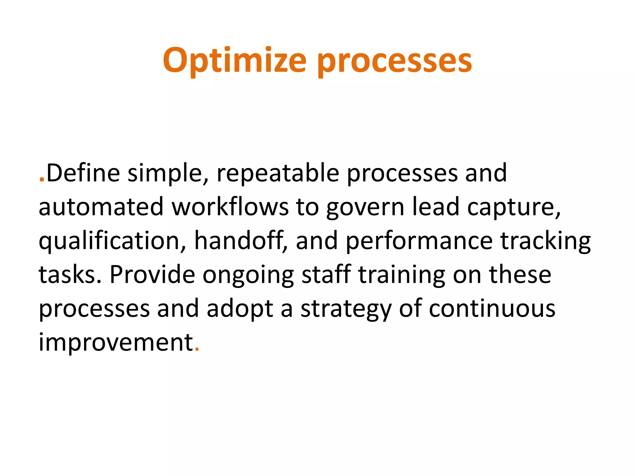 Optimize processes
.Define simple, repeatable processes and
automated workflows to govern lead capture,
qualification, handoff, and performance tracking
tasks. Provide ongoing staff training on these
processes and adopt a strategy of continuous
improvement.
 