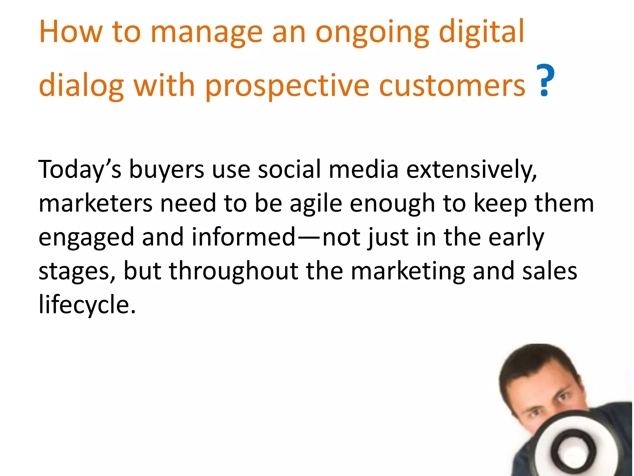 How to manage an ongoing digital
dialog with prospective customers ?
Today’s buyers use social media extensively,
marketers need to be agile enough to keep them
engaged and informed—not just in the early
stages, but throughout the marketing and sales
lifecycle.
 