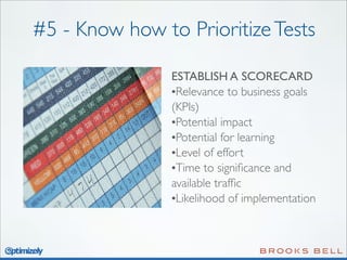 #5 - Know how to Prioritize Tests
ESTABLISH A SCORECARD
•Relevance to business goals
(KPIs)
•Potential impact
•Potential for learning
•Level of effort
•Time to signiﬁcance and
available trafﬁc
•Likelihood of implementation

 