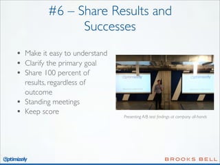 #6 – Share Results and
Successes
•
•
•
•
•

Make it easy to understand
Clarify the primary goal
Share 100 percent of
results, regardless of
outcome
Standing meetings
Keep score

Presenting A/B test ﬁndings at company all-hands

 