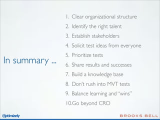 1. Clear organizational structure
2. Identify the right talent
3. Establish stakeholders
4. Solicit test ideas from everyone

In summary ...

5. Prioritize tests
6. Share results and successes
7. Build a knowledge base
8. Don’t rush into MVT tests
9. Balance learning and “wins”
10.Go beyond CRO

 
