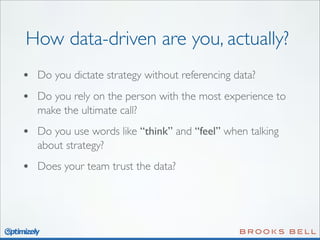 How data-driven are you, actually?
•

Do you dictate strategy without referencing data?

•

Do you rely on the person with the most experience to
make the ultimate call?

•

Do you use words like “think” and “feel” when talking
about strategy?

•

Does your team trust the data?

 