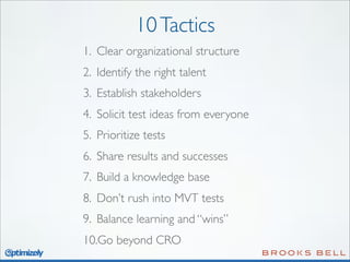 10 Tactics
1. Clear organizational structure
2. Identify the right talent
3. Establish stakeholders
4. Solicit test ideas from everyone
5. Prioritize tests
6. Share results and successes
7. Build a knowledge base
8. Don’t rush into MVT tests
9. Balance learning and “wins”
10.Go beyond CRO

 