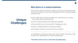 7
Unique
Challenges
Blue Apron is a unique business.
We’re the first meal-kit company to launch in the US, and a few things make
our form of e-commerce a bit more challenging than other companies selling
products online:
► We currently offer recurring meal plans (our customers get 2-4 recipes
every week unless they skip/cancel)
► We have seasonal recipes and a freshness guarantee
► We (currently) have a six day cutoff for changing your order
► We have multiple fulfillment and delivery methods
► We support customers across web, iOS, and Android
It’s possible for a customer to sign up for a plan and then never have a need
to log in to our digital product or contact support again.
That makes it hard to rely on a client-side only testing setup.
 