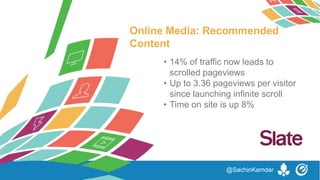 Online Media: Recommended
Content
• 14% of traffic now leads to
scrolled pageviews
• Up to 3.36 pageviews per visitor
since launching infinite scroll
• Time on site is up 8%
@SachinKamdar
 
