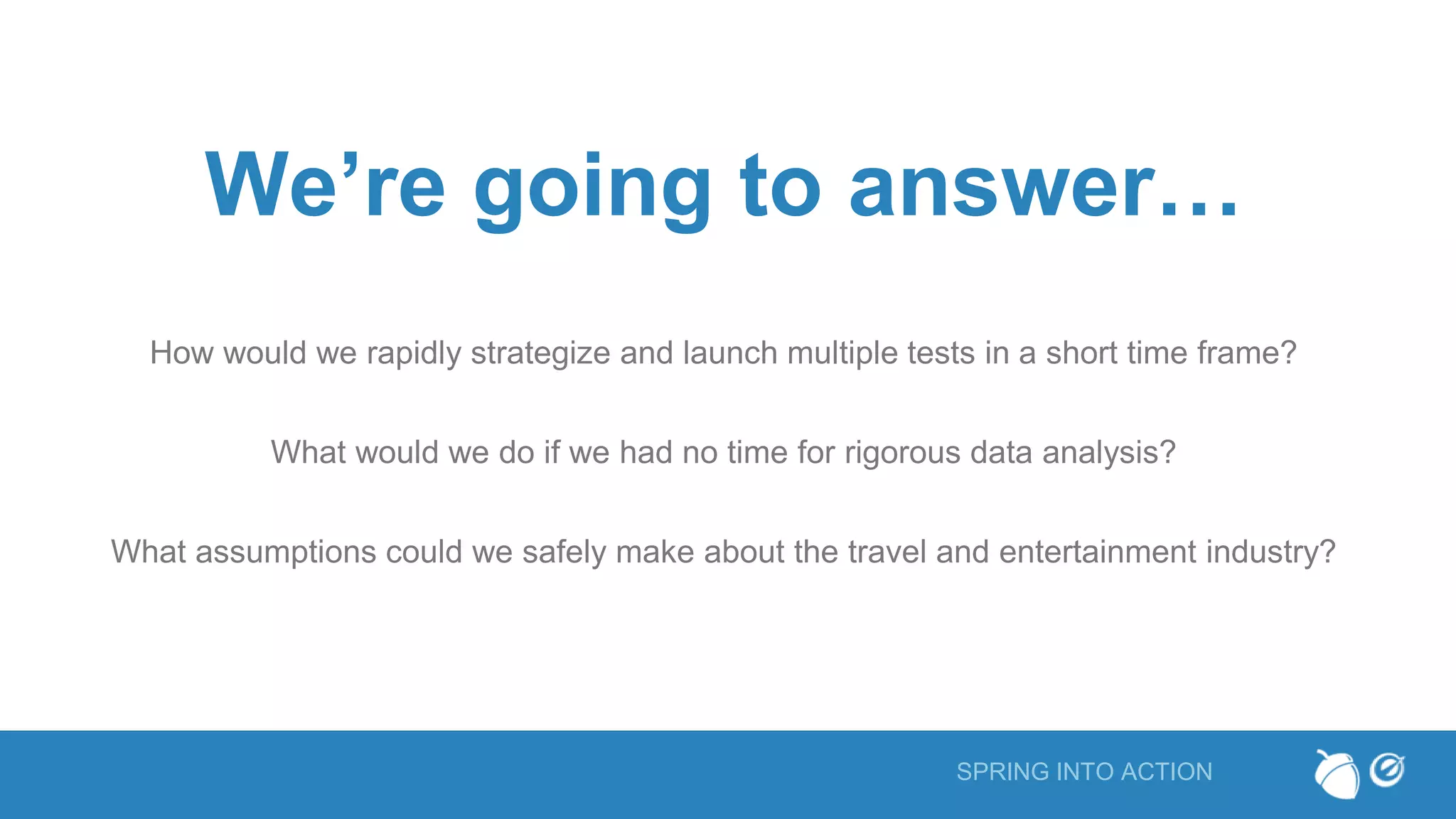 SPRING INTO ACTION
We’re going to answer…
How would we rapidly strategize and launch multiple tests in a short time frame?
What would we do if we had no time for rigorous data analysis?
What assumptions could we safely make about the travel and entertainment industry?
 