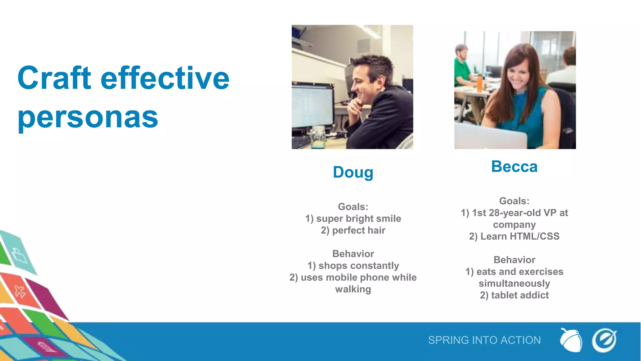 SPRING INTO ACTION
Craft effective
personas
Doug
Goals:
1) super bright smile
2) perfect hair
Behavior
1) shops constantly
2) uses mobile phone while
walking
Becca
Goals:
1) 1st 28-year-old VP at
company
2) Learn HTML/CSS
Behavior
1) eats and exercises
simultaneously
2) tablet addict
 