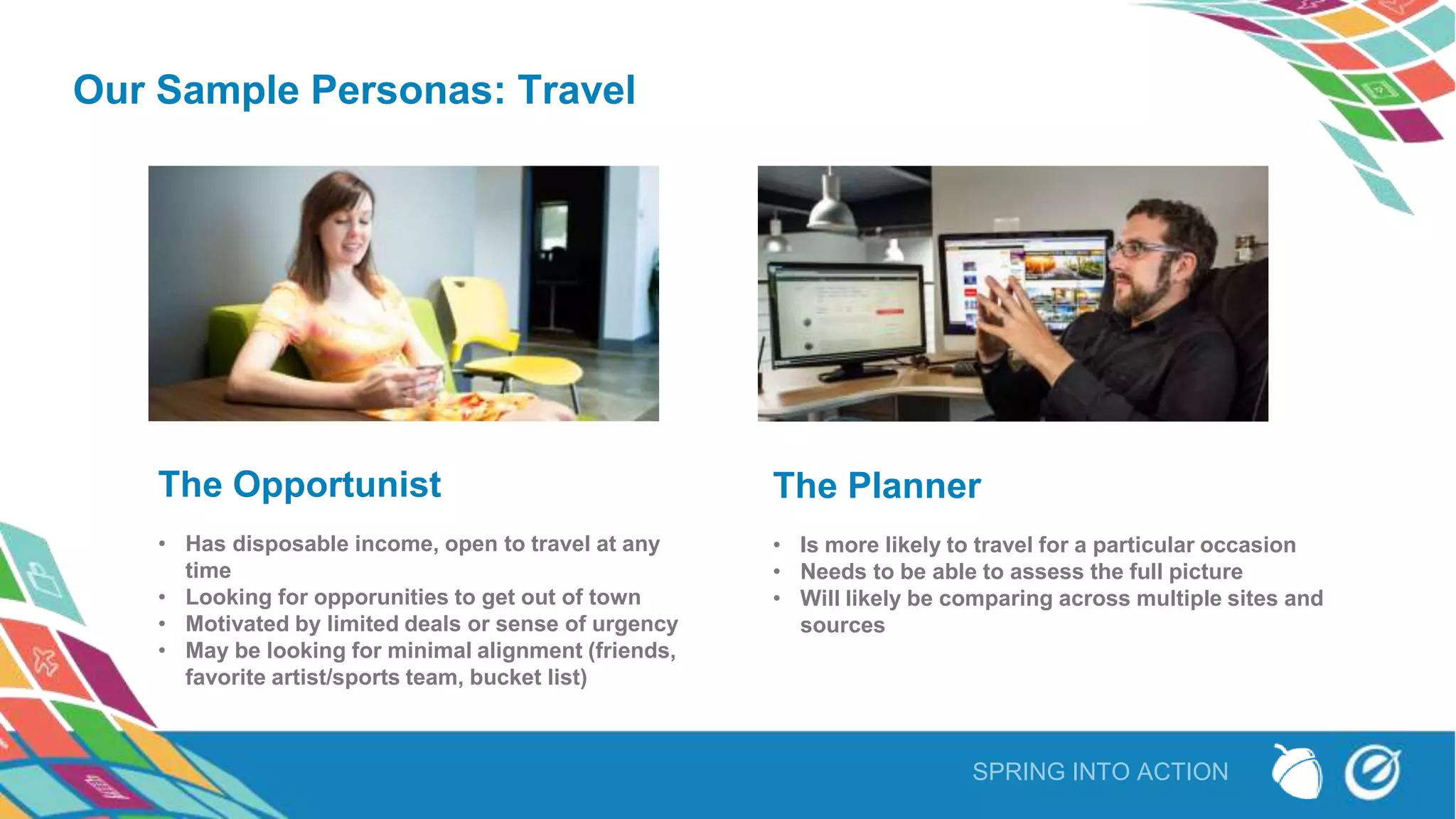 SPRING INTO ACTION
Our Sample Personas: Travel
The Opportunist
• Has disposable income, open to travel at any
time
• Looking for opporunities to get out of town
• Motivated by limited deals or sense of urgency
• May be looking for minimal alignment (friends,
favorite artist/sports team, bucket list)
The Planner
• Is more likely to travel for a particular occasion
• Needs to be able to assess the full picture
• Will likely be comparing across multiple sites and
sources
 