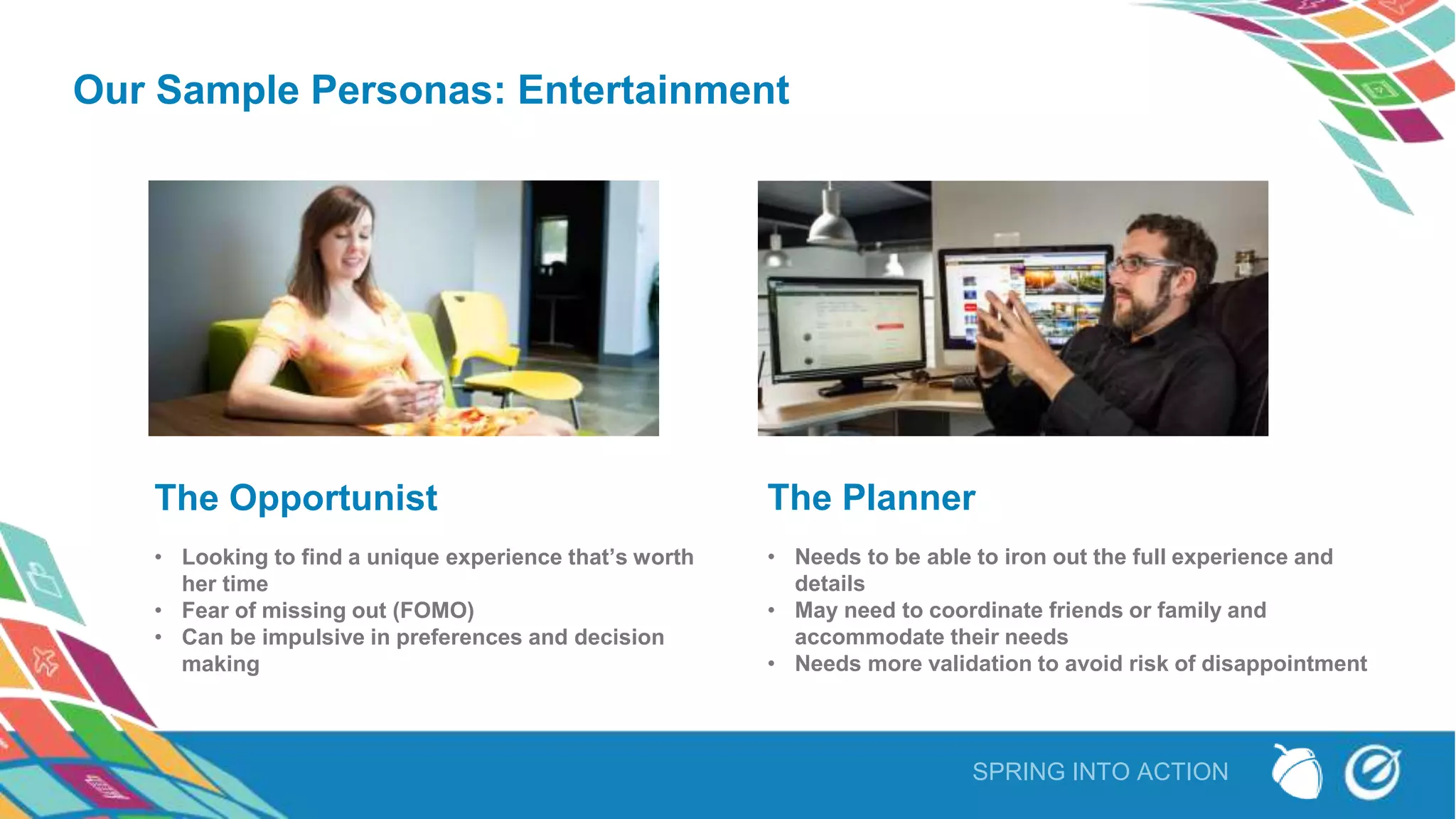 SPRING INTO ACTION
Our Sample Personas: Entertainment
The Opportunist
• Looking to find a unique experience that’s worth
her time
• Fear of missing out (FOMO)
• Can be impulsive in preferences and decision
making
The Planner
• Needs to be able to iron out the full experience and
details
• May need to coordinate friends or family and
accommodate their needs
• Needs more validation to avoid risk of disappointment
 