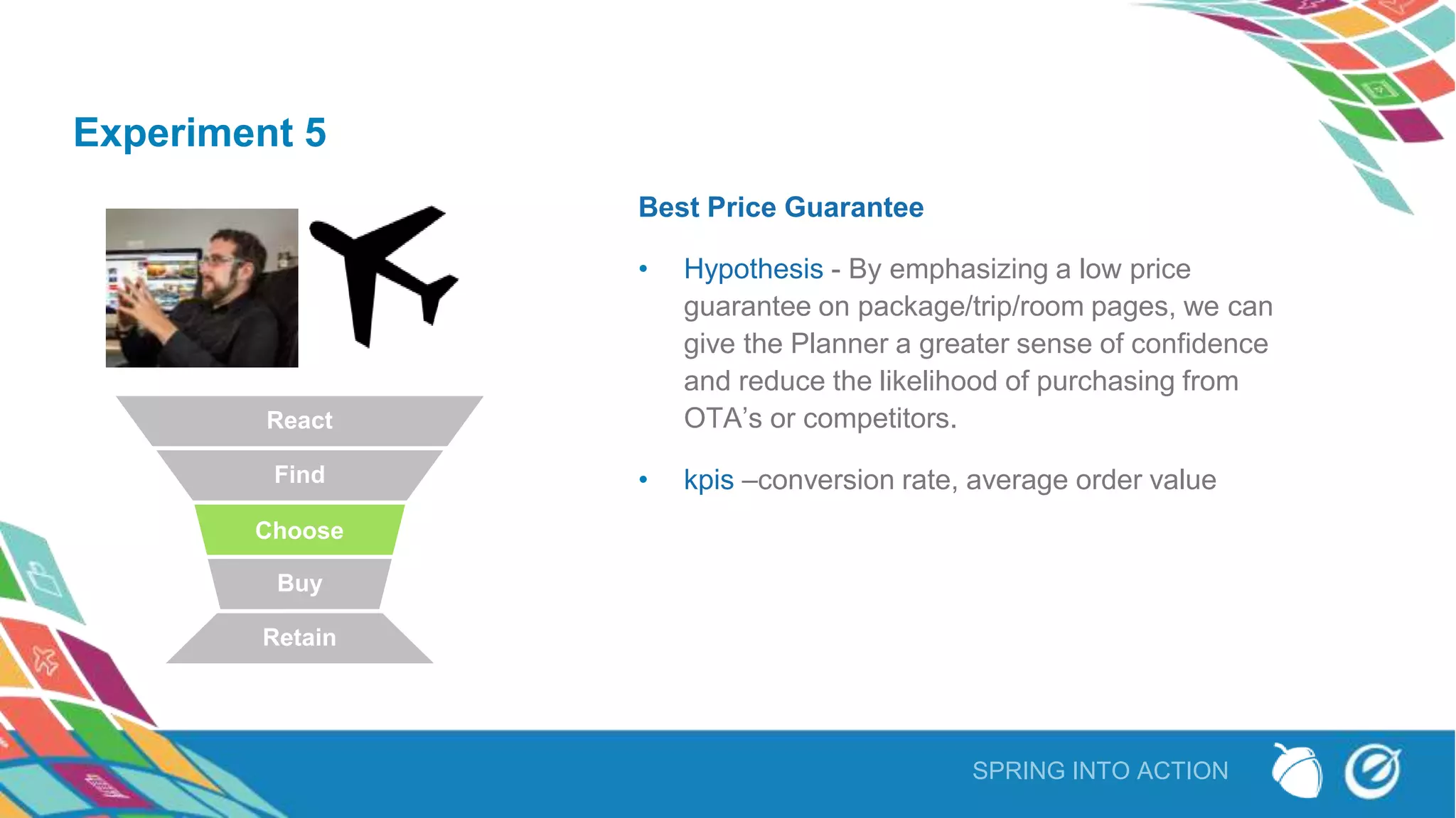 SPRING INTO ACTION
Experiment 5
Best Price Guarantee
• Hypothesis - By emphasizing a low price
guarantee on package/trip/room pages, we can
give the Planner a greater sense of confidence
and reduce the likelihood of purchasing from
OTA’s or competitors.
• kpis –conversion rate, average order value
React
Find
Choose
Buy
Retain
 