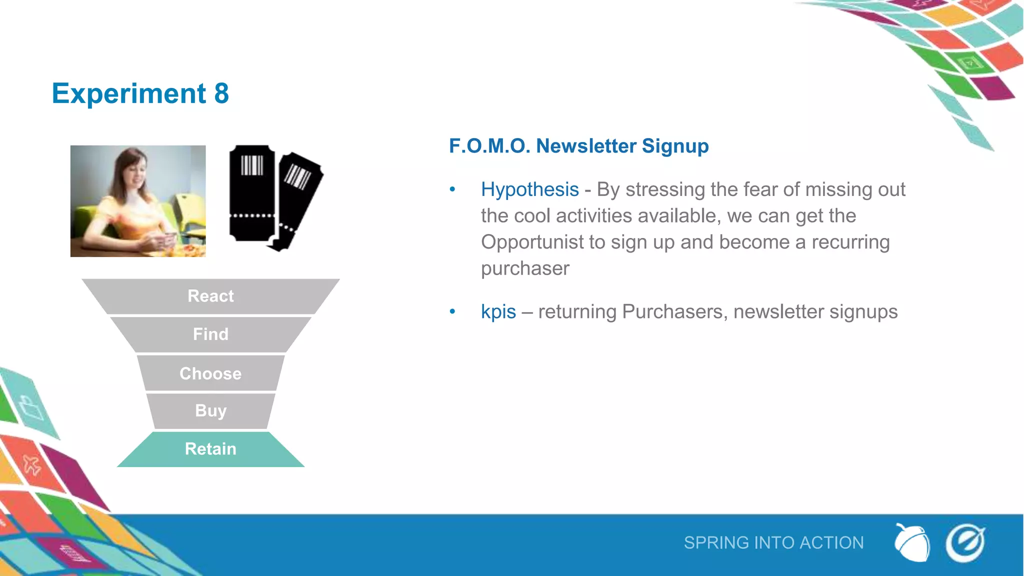 SPRING INTO ACTION
Experiment 8
F.O.M.O. Newsletter Signup
• Hypothesis - By stressing the fear of missing out
the cool activities available, we can get the
Opportunist to sign up and become a recurring
purchaser
• kpis – returning Purchasers, newsletter signups
React
Find
Choose
Buy
Retain
 