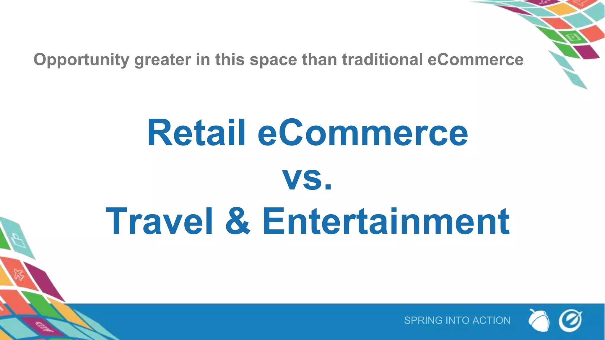 SPRING INTO ACTION
Opportunity greater in this space than traditional eCommerce
Retail eCommerce
vs.
Travel & Entertainment
 