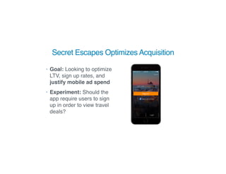 Secret Escapes Optimizes Acquisition
• Goal: Looking to optimize
LTV, sign up rates, and
justify mobile ad spend
• Experiment: Should the
app require users to sign
up in order to view travel
deals?
 