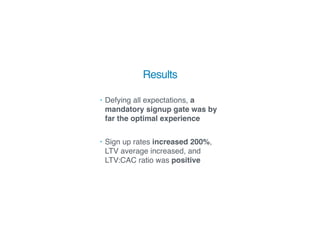 Results
• Defying all expectations, a
mandatory signup gate was by
far the optimal experience 
• Sign up rates increased 200%,
LTV average increased, and
LTV:CAC ratio was positive
 