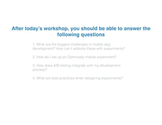 1. What are the biggest challenges in mobile app
development? How can I address these with experiments?
2. How do I set up an Optimizely mobile experiment?
3. How does A/B testing integrate with my development
process?
4. What are best practices when designing experiments?
After today’s workshop, you should be able to answer the
following questions
 