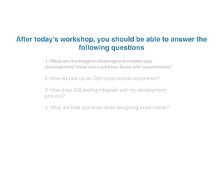 1. What are the biggest challenges in mobile app
development? How can I address these with experiments?
2. How do I set up an Optimizely mobile experiment?
3. How does A/B testing integrate with my development
process?
4. What are best practices when designing experiments?
After today’s workshop, you should be able to answer the
following questions
 
