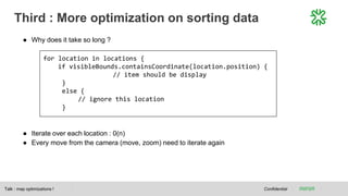 Third : More optimization on sorting data
Confidential
● Why does it take so long ?
● Iterate over each location : 0(n)
● Every move from the camera (move, zoom) need to iterate again
Talk : map optimizations !
for location in locations {
if visibleBounds.containsCoordinate(location.position) {
// item should be display
}
else {
// ignore this location
}
 