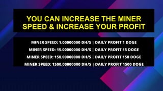 YOU CAN INCREASE THE MINER
SPEED & INCREASE YOUR PROFIT
MINER SPEED: 1.00000000 DH/S | DAILY PROFIT 1 DOGE
MINER SPEED: 15.00000000 DH/S | DAILY PROFIT 15 DOGE
MINER SPEED: 150.00000000 DH/S | DAILY PROFIT 150 DOGE
MINER SPEED: 1500.00000000 DH/S | DAILY PROFIT 1500 DOGE
 