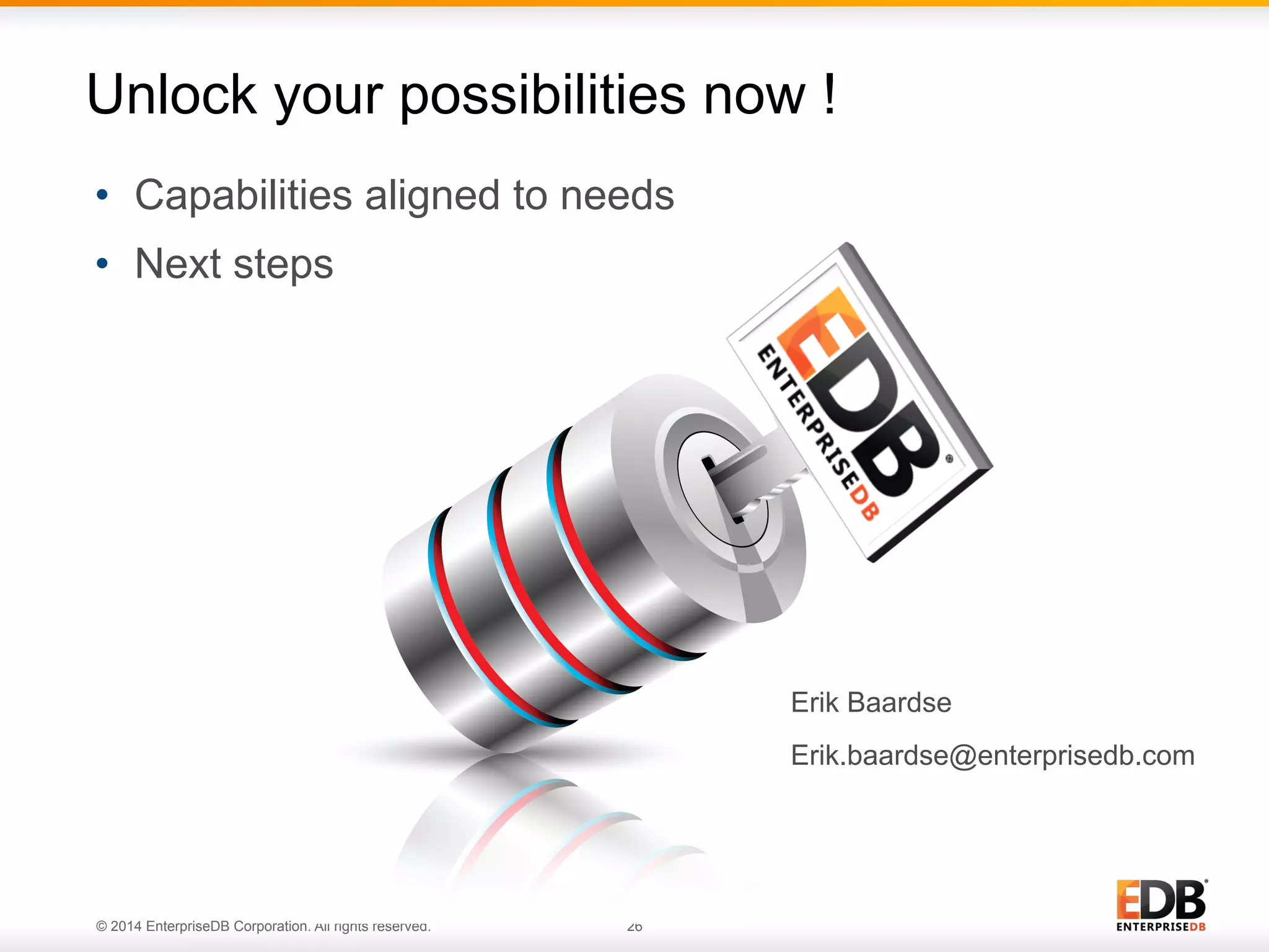 26© 2014 EnterpriseDB Corporation. All rights reserved. •  Capabilities aligned to needs •  Next steps Unlock your possibilities now ! Erik Baardse Erik.baardse@enterprisedb.com 