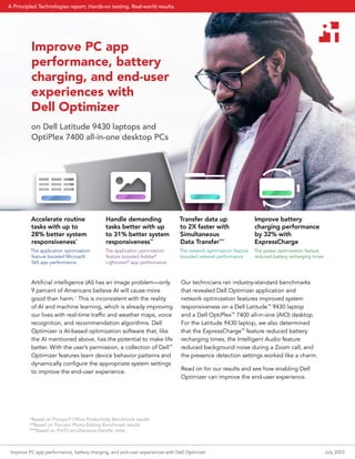 Improve PC app
performance, battery
charging, and end-user
experiences with
Dell Optimizer
on Dell Latitude 9430 laptops and
OptiPlex 7400 all-in-one desktop PCs
Artificial intelligence (AI) has an image problem—only
9 percent of Americans believe AI will cause more
good than harm.1
This is inconsistent with the reality
of AI and machine learning, which is already improving
our lives with real-time traffic and weather maps, voice
recognition, and recommendation algorithms. Dell
Optimizer is AI-based optimization software that, like
the AI mentioned above, has the potential to make life
better. With the user’s permission, a collection of Dell™
Optimizer features learn device behavior patterns and
dynamically configure the appropriate system settings
to improve the end-user experience.
Our technicians ran industry-standard benchmarks
that revealed Dell Optimizer application and
network optimization features improved system
responsiveness on a Dell Latitude™
9430 laptop
and a Dell OptiPlex™
7400 all-in-one (AIO) desktop.
For the Latitude 9430 laptop, we also determined
that the ExpressCharge™
feature reduced battery
recharging times, the Intelligent Audio feature
reduced background noise during a Zoom call, and
the presence detection settings worked like a charm.
Read on for our results and see how enabling Dell
Optimizer can improve the end-user experience.
Accelerate routine
tasks with up to
28% better system
responsiveness*
The application optimization
feature boosted Microsoft
365 app performance
Handle demanding
tasks better with up
to 31% better system
responsiveness**
The application optimization
feature boosted Adobe®
Lightroom®
app performance
Transfer data up
to 2X faster with
Simultaneous
Data Transfer***
The network optimization feature
boosted network performance
Improve battery
charging performance
by 32% with
ExpressCharge
The power optimization feature
reduced battery recharging times
*Based on Procyon®
Office Productivity Benchmark results
**Based on Procyon Photo-Editing Benchmark results
***Based on iPerf3 simultaneous transfer rates
Improve PC app performance, battery charging, and end-user experiences with Dell Optimizer July 2023
A Principled Technologies report: Hands-on testing. Real-world results.
 