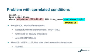 Problem with correlated conditions
● PostgreSQL: Multi-variate statistics
– Detects functional dependencies, col1=F(col2)
– Only used for equality predicates
– Also #DISTINCT(a,b)
● MariaDB: MDEV-11107: Use table check constraints in optimizer
– Stalled?
select ...
from order_items
where shipdate='2015-12-15' AND item_name='christmas light'
'swimsuit'
 
