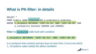 What is PK-filter: in details
SELECT *
FROM orders JOIN lineitem ON o_orderkey=l_orderkey
WHERE l_shipdate BETWEEN '1997-01-01' AND '1997-06-30' AND
o_totalprice between 200000 and 230000;
Filter for lineitem table built with condition
l_shipdate BETWEEN '1997-01-01' AND '1997-06-30':
is a container that contains primary keys of rows from lineitem which
l_shipdate value satisfy the above condition.
 