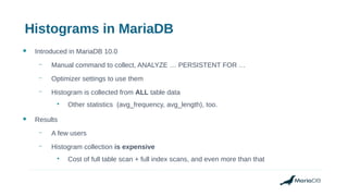 Histograms in MariaDB
● Introduced in MariaDB 10.0
– Manual command to collect, ANALYZE … PERSISTENT FOR …
– Optimizer settings to use them
– Histogram is collected from ALL table data
●
Other statistics (avg_frequency, avg_length), too.
● Results
– A few users
– Histogram collection is expensive
●
Cost of full table scan + full index scans, and even more than that
 
