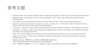 ο?
? Sebastian Ruder. An overview of gradient descent optimization algorithms. http://ruder.io/optimizing-gradient-descent/.
? Sebastian Ruder. Optimization for Deep Learning Highlights in 2017. http://ruder.io/deep-learning-optimization-
2017/index.html.
? Ian Goodfellow and Yoshua Bengio and Aaron Courville. Deep Learning. http://www.deeplearningbook.org.
? Vaswani, A., Shazeer, N., Parmar, N., Uszkoreit, J., Jones, L., Gomez, A. N.,  Polosukhin, I. (2017). Attention Is All You
Need. In Advances in Neural Information Processing Systems.
? Loshchilov, I., & Hutter, F. (2017). SGDR: Stochastic Gradient Descent with Warm Restarts. In Proceedings of ICLR 2017.
? Loshchilov, I., & Hutter, F. (2017). Fixing Weight Decay Regularization in Adam. arXiv Preprint arXi1711.05101. Retrieved
from http://arxiv.org/abs/1711.05101
? Zeiler, M. D. (2012). ADADELTA: An Adaptive Learning Rate Method. Retrieved from http://arxiv.org/abs/1212.5701
? Kingma, D. P., & Ba, J. L. (2015). Adam: a Method for Stochastic Optimization. International Conference on Learning
Representations, 1?13.
? Masaaki Imaizumi. ѧˤ?餫vƶ. ݺߣShare.
/masaakiimaizumi1/ss-87969960.
? nishio.併·m르ꥺࡱ. ݺߣShare. /nishio/ss-66840545
 