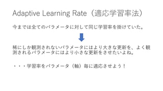 Adaptive Learning Rate（適応学習率法）
今までは全てのパラメータに対して同じ学習率を掛けていた。
稀にしか観測されないパラメータにはより⼤きな更新を、よく観
測されるパラメータにはより⼩さな更新をさせたいよね。
・・・学習...